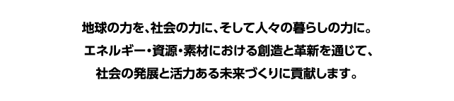 地球の力を、社会の力に、そして人々の暮らしの力に。エネルギー・資源・素材における創造と革新を通じて、社会の発展と活力ある未来づくりに貢献します。