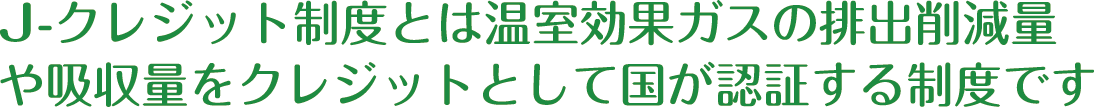 J-クレジット制度とは温室効果ガスの排出削減量や吸収量をクレジットとして国が認証する制度です